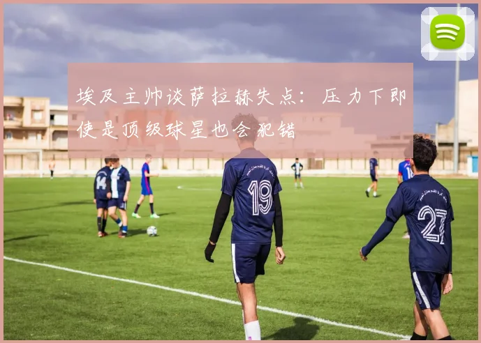 埃及主帅谈萨拉赫失点：压力下即使是顶级球星也会犯错