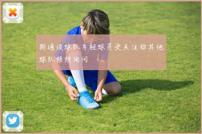 斯通谈球队年轻球员受关注称其他球队频频询问