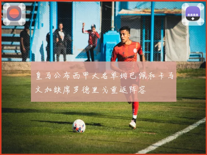皇马公布西甲大名单姆巴佩和卡马文加缺席罗德里戈重返阵容