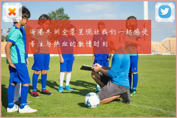 海港冬训全景呈现让我们一起感受专注与热血的激情时刻