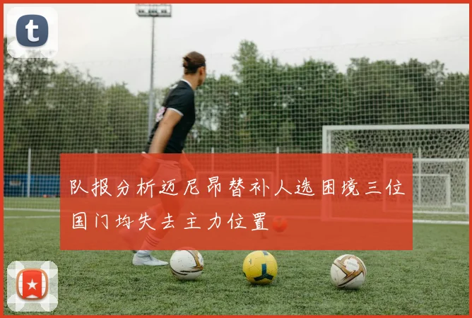 队报分析迈尼昂替补人选困境三位国门均失去主力位置