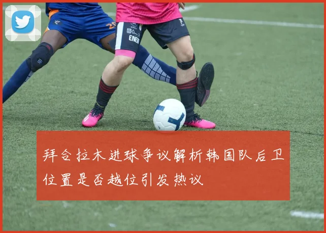 拜合拉木进球争议解析韩国队后卫位置是否越位引发热议