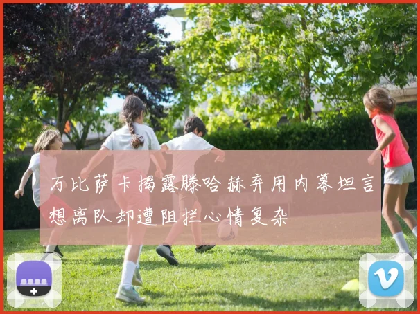 万比萨卡揭露滕哈赫弃用内幕坦言想离队却遭阻拦心情复杂