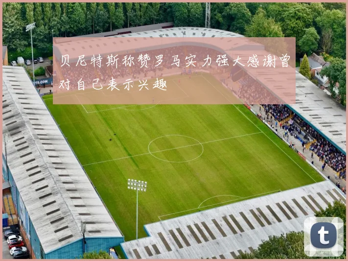 贝尼特斯称赞罗马实力强大感谢曾对自己表示兴趣