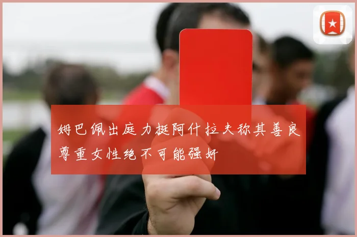 姆巴佩出庭力挺阿什拉夫称其善良尊重女性绝不可能强奸