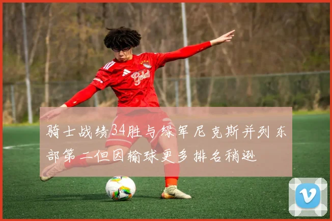骑士战绩34胜与绿军尼克斯并列东部第二但因输球更多排名稍逊