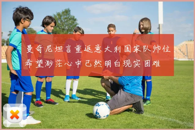 曼奇尼坦言重返意大利国家队帅位希望渺茫心中已然明白现实困难