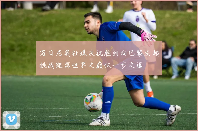 若日尼奥社媒庆祝胜利向巴黎发起挑战距离世界之巅仅一步之遥