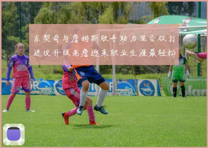 东契奇与詹姆斯联手助力混合双打进攻升级老詹迎来职业生涯最轻松赛季