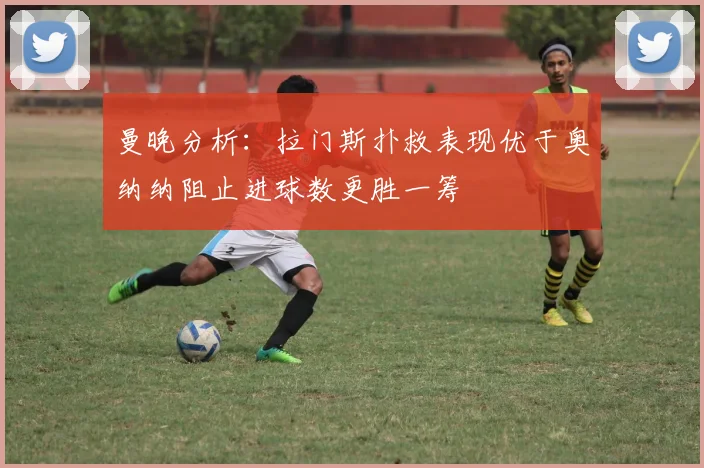 曼晚分析：拉门斯扑救表现优于奥纳纳阻止进球数更胜一筹