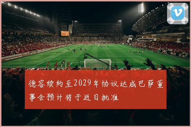 德容续约至2029年协议达成巴萨董事会预计将于近日批准