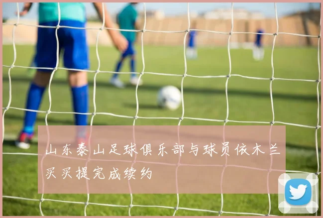 山东泰山足球俱乐部与球员依木兰买买提完成续约