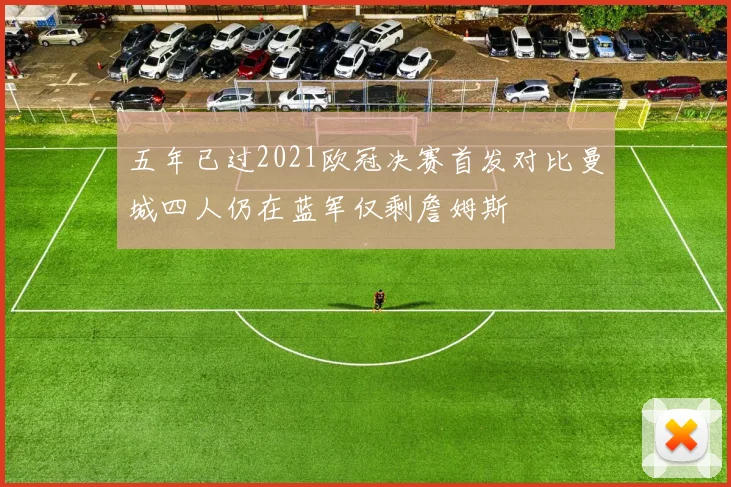 五年已过2021欧冠决赛首发对比曼城四人仍在蓝军仅剩詹姆斯
