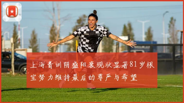 上海青训阴盛阳衰现状显著81岁根宝努力维持最后的尊严与希望