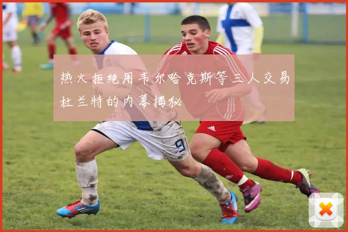 热火拒绝用韦尔哈克斯等三人交易杜兰特的内幕揭秘