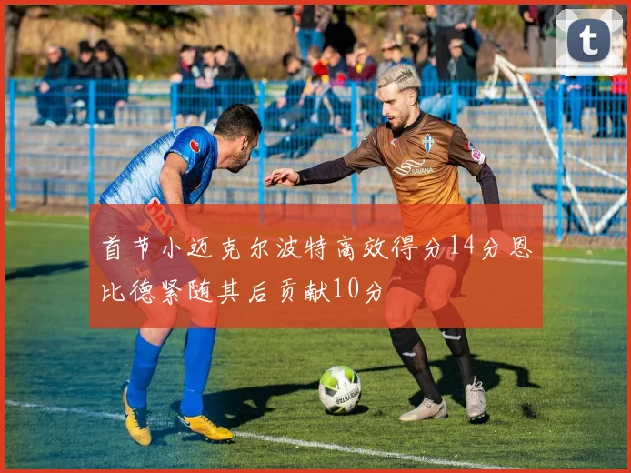 首节小迈克尔波特高效得分14分恩比德紧随其后贡献10分
