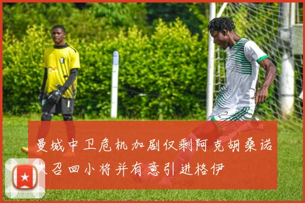 曼城中卫危机加剧仅剩阿克胡桑诺夫召回小将并有意引进格伊