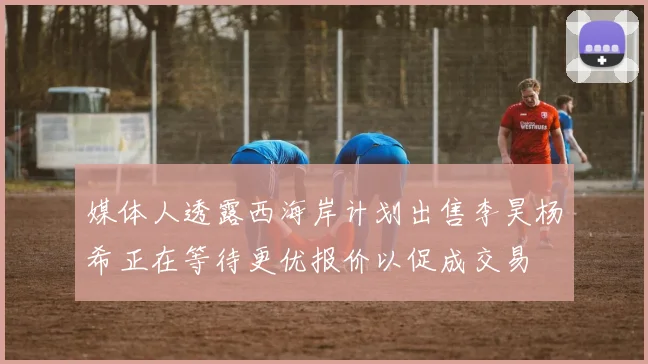 媒体人透露西海岸计划出售李昊杨希正在等待更优报价以促成交易