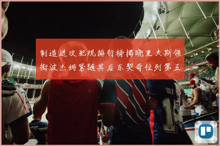 制造进攻犯规排行榜揭晓里夫斯领衔波杰姆紧随其后东契奇位列第五