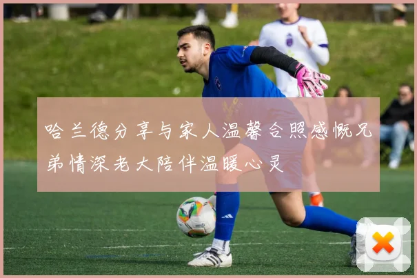 哈兰德分享与家人温馨合照感慨兄弟情深老大陪伴温暖心灵