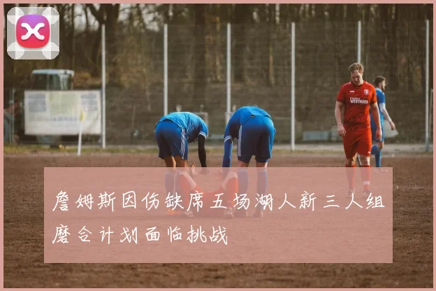 詹姆斯因伤缺席五场湖人新三人组磨合计划面临挑战