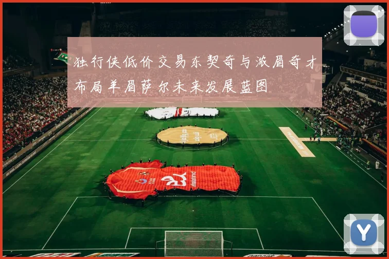 独行侠低价交易东契奇与浓眉奇才布局羊眉萨尔未来发展蓝图