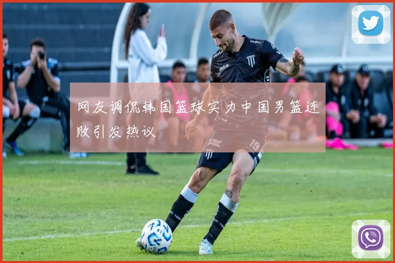 网友调侃韩国篮球实力中国男篮连败引发热议