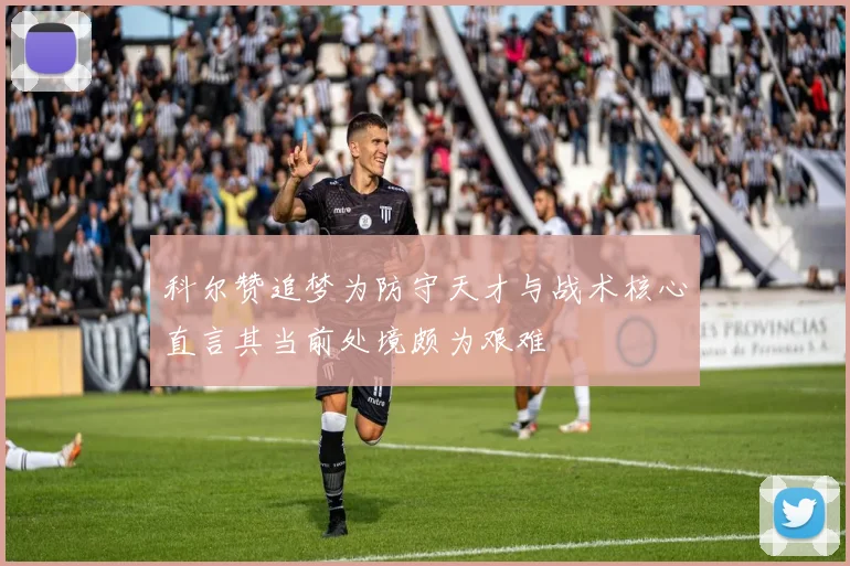 科尔赞追梦为防守天才与战术核心直言其当前处境颇为艰难