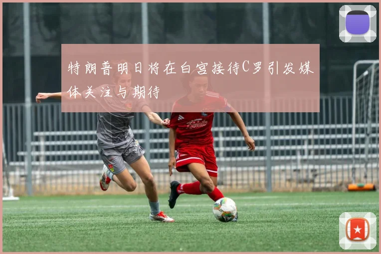 特朗普明日将在白宫接待C罗引发媒体关注与期待