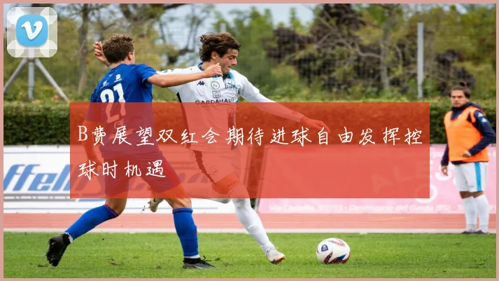 B费展望双红会期待进球自由发挥控球时机遇