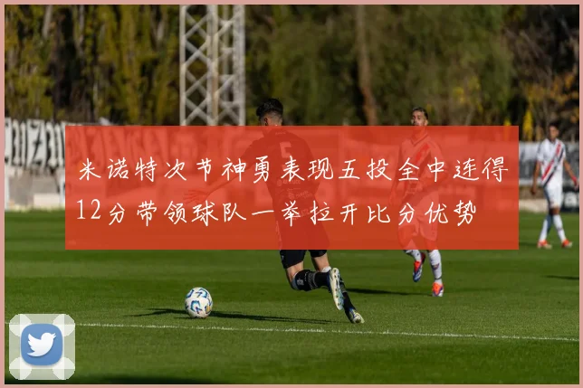 米诺特次节神勇表现五投全中连得12分带领球队一举拉开比分优势
