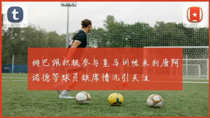 姆巴佩积极参与皇马训练米利唐阿诺德等球员缺席情况引关注