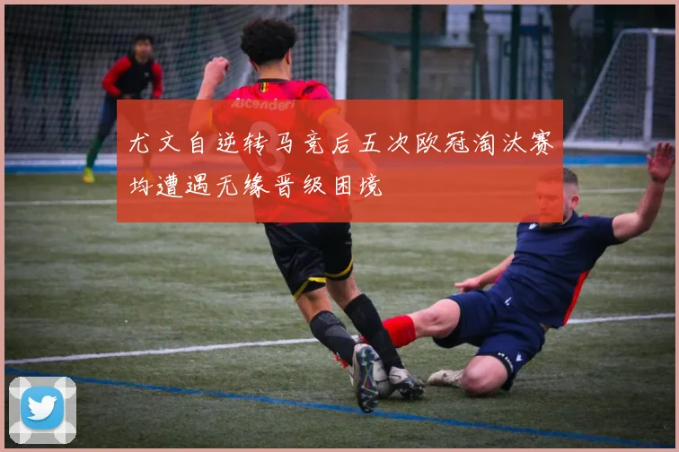 尤文自逆转马竞后五次欧冠淘汰赛均遭遇无缘晋级困境